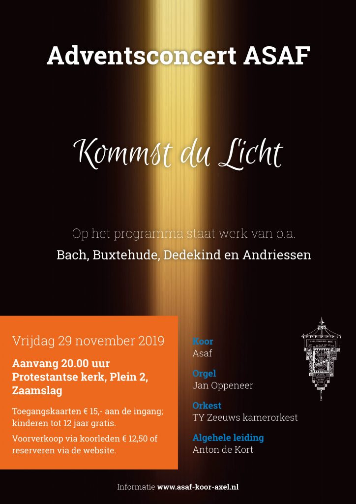 Adventsconcert Asaf.
Vrijdag 29 november 2019, aanvang 20.00 uur in de Protestantse Kerk, Plein 2, Zaamslag.
Met medewerking van TY, Zeeuws kamerorkest en Jan Oppeneer, orgel. Dirigent is  Anton de Kort.
Onder het motto: “Kommst du Licht”, staat adventsmuziek centraal.
Uitgevoerd worden o.a. "Kommst du Licht, der Heiden” van  D. Buxtehude en het "Magnificat" van J. Pachelbel en H. Andriessen.
Naast koor- en orkestwerken vermeldt het programma ook samenzang.
Voorverkoop van kaarten via koorleden of www.asaf-koor-axel.nl of aan de zaal.